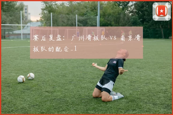 赛后复盘：广州滑板队 vs 南京滑板队的配合_1