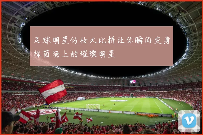 足球明星仿妆大比拼让你瞬间变身绿茵场上的璀璨明星