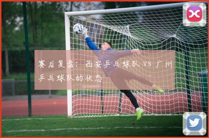 赛后复盘：西安乒乓球队 vs 广州乒乓球队的状态