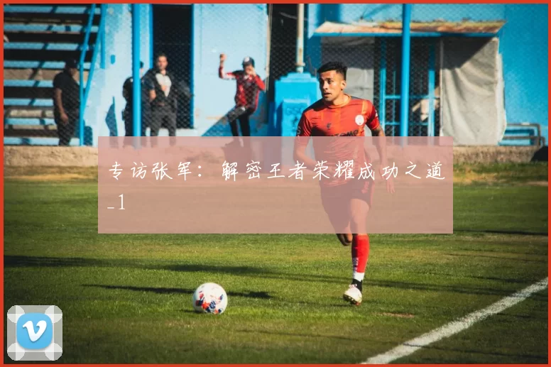 专访张军：解密王者荣耀成功之道_1