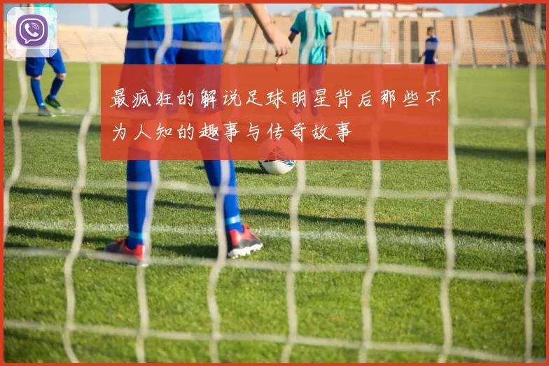 最疯狂的解说足球明星背后那些不为人知的趣事与传奇故事