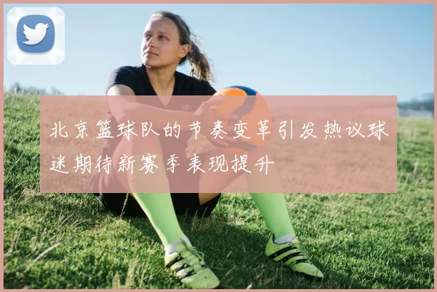 北京篮球队的节奏变革引发热议球迷期待新赛季表现提升